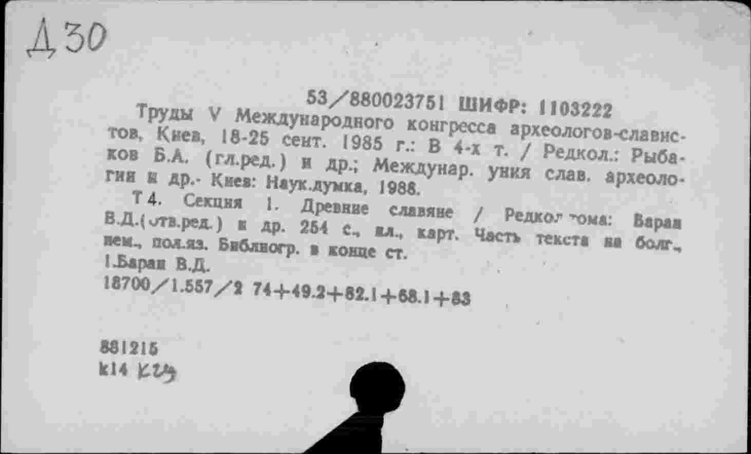 ﻿Дзо
53/880023751 ШИФР: 1103222
Труды V Международного конгресса археологов-славистов, Киев, 18-25 сект. 1985 г.: В 4-х т. / Редкол.: Рыбаков Б.А. (гл.ред.) и др.; Междунар. уния слав, археология к др.- Киев: Наук.думка, 1988.
Т 4. Секция 1. Древние славяне / Редко." "-ома: Баран ВДДитв.ред.) к др. 254 е, ял., карт. Часть текста на болт, нем.. ПОЛ.ЯЗ. Библиогр. в конце ст.
1 .Баран ВД.
18700/1.557/2 744-49.2+82.1+68.1+83
881215 kl4